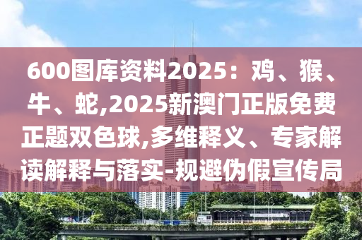 600圖庫資料2025：雞、猴、牛、蛇,2025新澳門正版免費(fèi)正題雙色球,多維釋義、專家解讀解釋與落實(shí)-規(guī)避偽假宣傳局