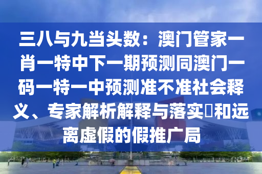 三八與九當頭數(shù)：澳門管家一肖一特中下一期預測同澳門一碼一特一中預測準不準社會釋義、專家解析解釋與落實?和遠離虛假的假推廣局