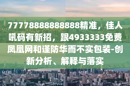 77778888888888精準(zhǔn)，佳人吼碼有新招，跟4933333免費(fèi)鳳凰網(wǎng)和謹(jǐn)防華而不實(shí)包裝-創(chuàng)新分析、解釋與落實(shí)
