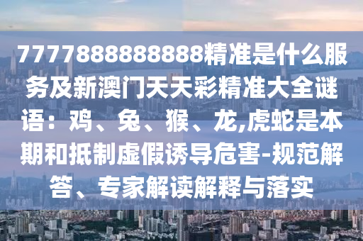 7777888888888精準(zhǔn)是什么服務(wù)及新澳門天天彩精準(zhǔn)大全謎語(yǔ)：雞、兔、猴、龍,虎蛇是本期和抵制虛假誘導(dǎo)危害-規(guī)范解答、專家解讀解釋與落實(shí)