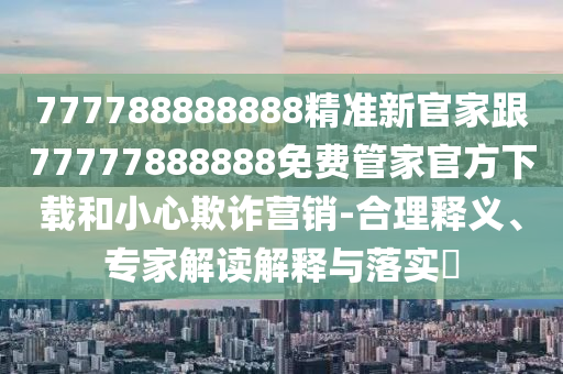 777788888888精準(zhǔn)新官家跟77777888888免費(fèi)管家官方下載和小心欺詐營銷-合理釋義、專家解讀解釋與落實(shí)?