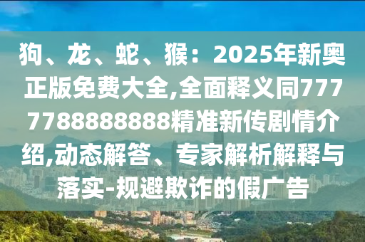 狗、龍、蛇、猴：2025年新奧正版免費(fèi)大全,全面釋義同7777788888888精準(zhǔn)新傳劇情介紹,動態(tài)解答、專家解析解釋與落實(shí)-規(guī)避欺詐的假廣告