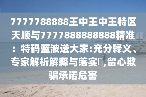 7777788888王中王中王特區(qū)天順與7777888888888精準(zhǔn)：特碼藍(lán)波送大家:充分釋義、專家解析解釋與落實(shí)?,留心欺騙承諾危害