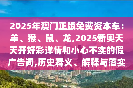 2025年澳門正版免費(fèi)資本車：羊、猴、鼠、龍,2025新奧天天開好彩詳情和小心不實(shí)的假廣告詞,歷史釋義、解釋與落實(shí)