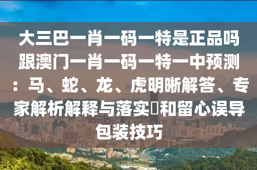 大三巴一肖一碼一特是正品嗎跟澳門一肖一碼一特一中預(yù)測：馬、蛇、龍、虎明晰解答、專家解析解釋與落實(shí)?和留心誤導(dǎo)包裝技巧