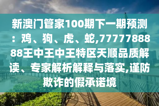 新澳門管家100期下一期預(yù)測：雞、狗、虎、蛇,7777788888王中王中王特區(qū)天順品質(zhì)解讀、專家解析解釋與落實(shí),謹(jǐn)防欺詐的假承諾境