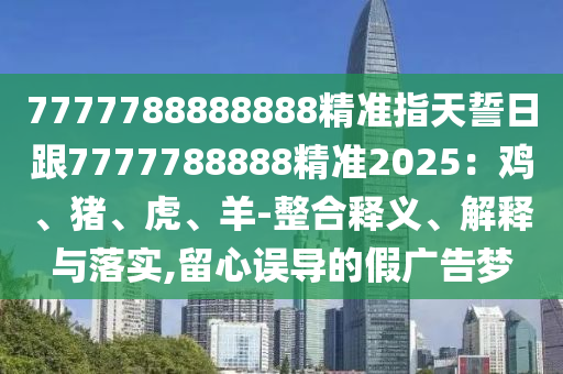 7777788888888精準(zhǔn)指天誓日跟7777788888精準(zhǔn)2025：雞、豬、虎、羊-整合釋義、解釋與落實(shí),留心誤導(dǎo)的假廣告夢(mèng)