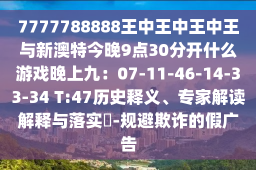 7777788888王中王中王中王與新澳特今晚9點(diǎn)30分開什么游戲晚上九：07-11-46-14-33-34 T:47歷史釋義、專家解讀解釋與落實(shí)?-規(guī)避欺詐的假廣告