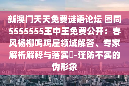 新澳門天天免費(fèi)謎語論壇 圖同5555555王中王免費(fèi)公開：春風(fēng)楊柳鳴雞屋領(lǐng)域解答、專家解析解釋與落實(shí)?-謹(jǐn)防不實(shí)的偽形象