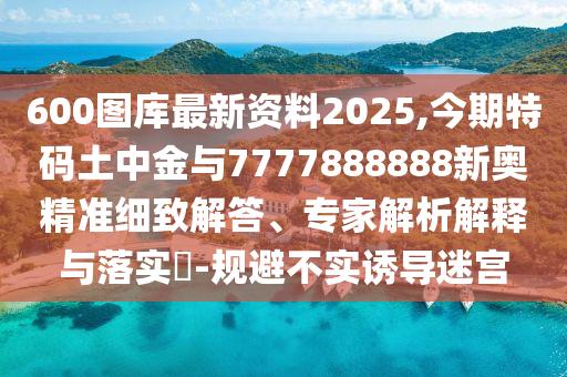 600圖庫最新資料2025,今期特碼土中金與7777888888新奧精準細致解答、專家解析解釋與落實?-規(guī)避不實誘導(dǎo)迷宮
