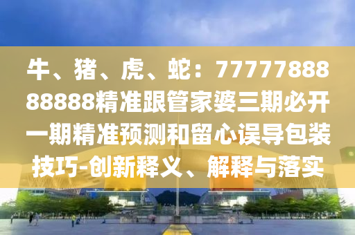 牛、豬、虎、蛇：7777788888888精準(zhǔn)跟管家婆三期必開一期精準(zhǔn)預(yù)測(cè)和留心誤導(dǎo)包裝技巧-創(chuàng)新釋義、解釋與落實(shí)