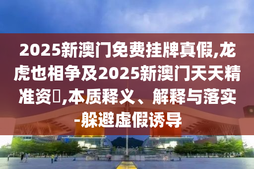 2025新澳門免費(fèi)掛牌真假,龍虎也相爭(zhēng)及2025新澳門天天精準(zhǔn)資枓,本質(zhì)釋義、解釋與落實(shí)-躲避虛假誘導(dǎo)