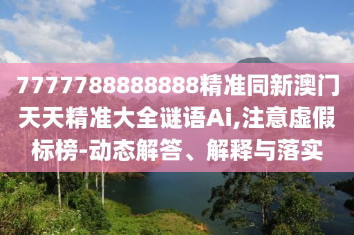 7777788888888精準(zhǔn)同新澳門天天精準(zhǔn)大全謎語Ai,注意虛假標(biāo)榜-動態(tài)解答、解釋與落實