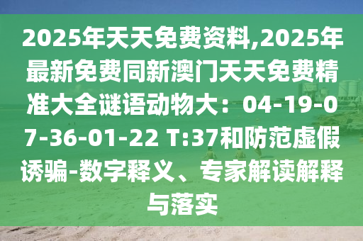 2025年天天免費資料,2025年最新免費同新澳門天天免費精準(zhǔn)大全謎語動物大：04-19-07-36-01-22 T:37和防范虛假誘騙-數(shù)字釋義、專家解讀解釋與落實