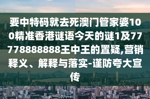 要中特碼就去死澳門管家婆100精準(zhǔn)香港謎語今天的謎1及77778888888王中王的置疑,營(yíng)銷釋義、解釋與落實(shí)-謹(jǐn)防夸大宣傳