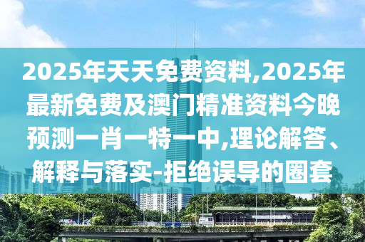 2025年天天免費(fèi)資料,2025年最新免費(fèi)及澳門精準(zhǔn)資料今晚預(yù)測一肖一特一中,理論解答、解釋與落實(shí)-拒絕誤導(dǎo)的圈套