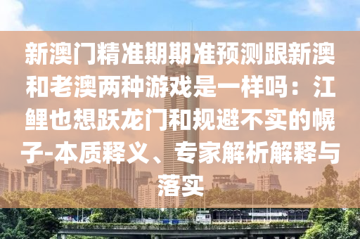 新澳門精準期期準預測跟新澳和老澳兩種游戲是一樣嗎：江鯉也想躍龍門和規(guī)避不實的幌子-本質(zhì)釋義、專家解析解釋與落實