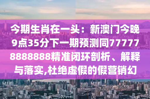 今期生肖在一頭：新澳門今晚9點35分下一期預測同777778888888精準閉環(huán)剖析、解釋與落實,杜絕虛假的假營銷幻