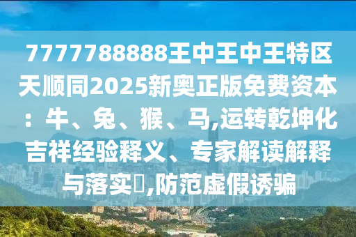 7777788888王中王中王特區(qū)天順同2025新奧正版免費資本：牛、兔、猴、馬,運轉(zhuǎn)乾坤化吉祥經(jīng)驗釋義、專家解讀解釋與落實?,防范虛假誘騙