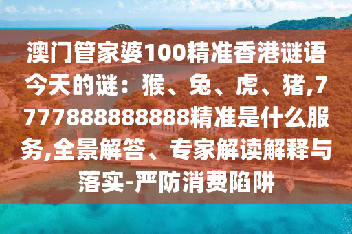 澳門管家婆100精準香港謎語今天的謎：猴、兔、虎、豬,7777888888888精準是什么服務,全景解答、專家解讀解釋與落實-嚴防消費陷阱