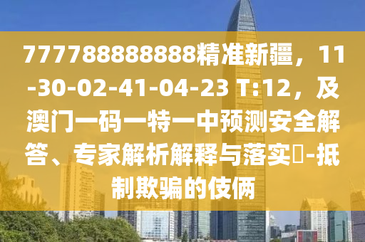777788888888精準(zhǔn)新疆，11-30-02-41-04-23 T:12，及澳門一碼一特一中預(yù)測(cè)安全解答、專家解析解釋與落實(shí)?-抵制欺騙的伎倆
