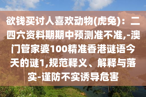 欲錢買討人喜歡動(dòng)物(虎兔)：二四六資料期期中預(yù)測(cè)準(zhǔn)不準(zhǔn),-澳門管家婆100精準(zhǔn)香港謎語今天的謎1,規(guī)范釋義、解釋與落實(shí)-謹(jǐn)防不實(shí)誘導(dǎo)危害