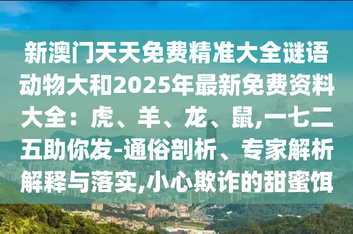 新澳門天天免費(fèi)精準(zhǔn)大全謎語動(dòng)物大和2025年最新免費(fèi)資料大全：虎、羊、龍、鼠,一七二五助你發(fā)-通俗剖析、專家解析解釋與落實(shí),小心欺詐的甜蜜餌