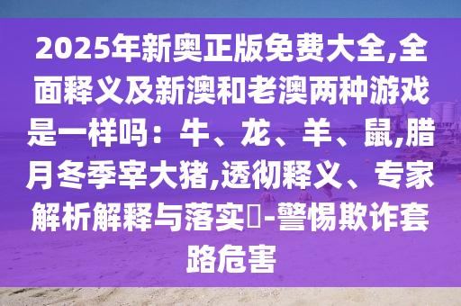 2025年新奧正版免費(fèi)大全,全面釋義及新澳和老澳兩種游戲是一樣嗎：牛、龍、羊、鼠,臘月冬季宰大豬,透徹釋義、專家解析解釋與落實(shí)?-警惕欺詐套路危害