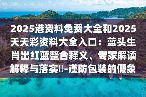 2025港資料免費大全和2025天天彩資料大全入口：藍(lán)頭生肖出紅藍(lán)整合釋義、專家解讀解釋與落實?-謹(jǐn)防包裝的假象