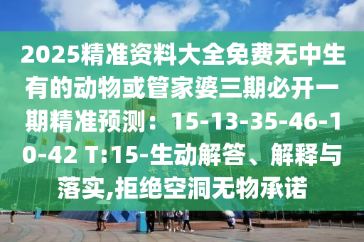 2025精準(zhǔn)資料大全免費(fèi)無(wú)中生有的動(dòng)物或管家婆三期必開(kāi)一期精準(zhǔn)預(yù)測(cè)：15-13-35-46-10-42 T:15-生動(dòng)解答、解釋與落實(shí),拒絕空洞無(wú)物承諾