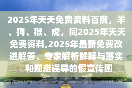 2025年天天免費(fèi)資料百度，羊、狗、猴、虎，同2025年天天免費(fèi)資料,2025年最新免費(fèi)改進(jìn)解答、專家解析解釋與落實(shí)?和規(guī)避誤導(dǎo)的假宣傳困