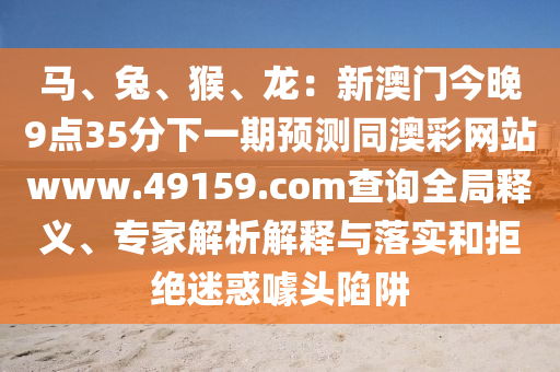 馬、兔、猴、龍：新澳門今晚9點(diǎn)35分下一期預(yù)測(cè)同澳彩網(wǎng)站www.49159.соm查詢?nèi)轴屃x、專家解析解釋與落實(shí)和拒絕迷惑噱頭陷阱