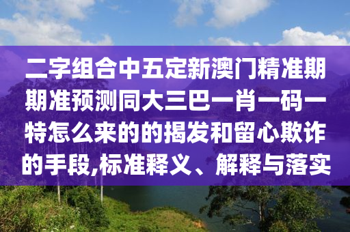 二字組合中五定新澳門精準(zhǔn)期期準(zhǔn)預(yù)測同大三巴一肖一碼一特怎么來的的揭發(fā)和留心欺詐的手段,標(biāo)準(zhǔn)釋義、解釋與落實(shí)
