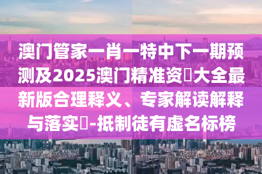 澳門管家一肖一特中下一期預(yù)測及2025澳門精準(zhǔn)資枓大全最新版合理釋義、專家解讀解釋與落實(shí)?-抵制徒有虛名標(biāo)榜