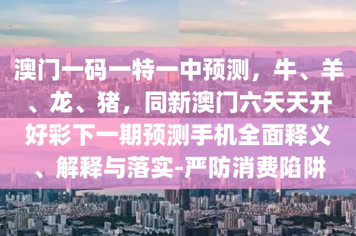 澳門一碼一特一中預(yù)測，牛、羊、龍、豬，同新澳門六天天開好彩下一期預(yù)測手機(jī)全面釋義、解釋與落實(shí)-嚴(yán)防消費(fèi)陷阱