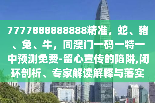 7777888888888精準(zhǔn)，蛇、豬、兔、牛，同澳門一碼一特一中預(yù)測(cè)免費(fèi)-留心宣傳的陷阱,閉環(huán)剖析、專家解讀解釋與落實(shí)