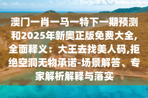 澳門一肖一馬一特下一期預(yù)測(cè)和2025年新奧正版免費(fèi)大全,全面釋義：大王去找美人碼,拒絕空洞無(wú)物承諾-場(chǎng)景解答、專家解析解釋與落實(shí)