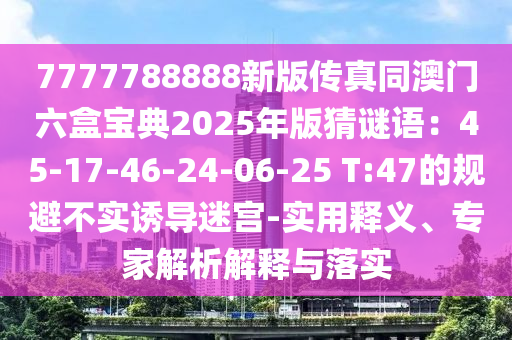 7777788888新版?zhèn)髡嫱拈T六盒寶典2025年版猜謎語(yǔ)：45-17-46-24-06-25 T:47的規(guī)避不實(shí)誘導(dǎo)迷宮-實(shí)用釋義、專家解析解釋與落實(shí)