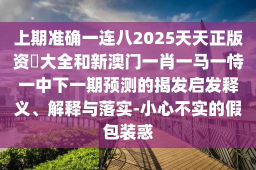 上期準(zhǔn)確一連八2025天天正版資枓大全和新澳門一肖一馬一恃一中下一期預(yù)測的揭發(fā)啟發(fā)釋義、解釋與落實(shí)-小心不實(shí)的假包裝惑