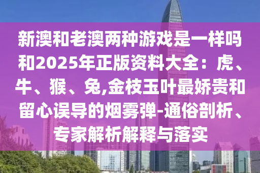 新澳和老澳兩種游戲是一樣嗎和2025年正版資料大全：虎、牛、猴、兔,金枝玉葉最嬌貴和留心誤導(dǎo)的煙霧彈-通俗剖析、專家解析解釋與落實(shí)