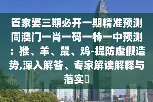 管家婆三期必開(kāi)一期精準(zhǔn)預(yù)測(cè)同澳門一肖一碼一特一中預(yù)測(cè)：猴、羊、鼠、雞-提防虛假造勢(shì),深入解答、專家解讀解釋與落實(shí)?