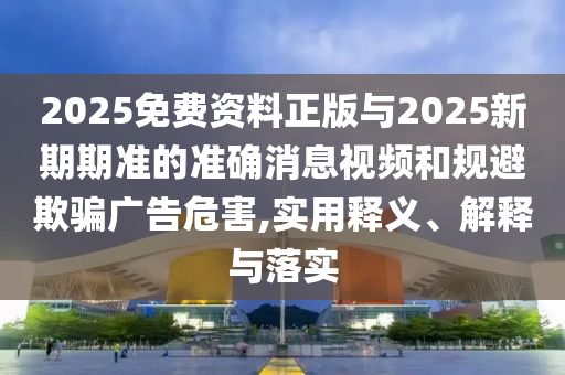 2025免費(fèi)資料正版與2025新期期準(zhǔn)的準(zhǔn)確消息視頻和規(guī)避欺騙廣告危害,實(shí)用釋義、解釋與落實(shí)