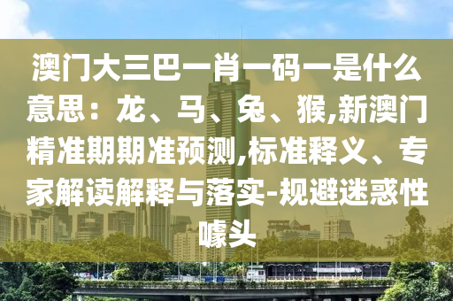 澳門大三巴一肖一碼一是什么意思：龍、馬、兔、猴,新澳門精準(zhǔn)期期準(zhǔn)預(yù)測,標(biāo)準(zhǔn)釋義、專家解讀解釋與落實(shí)-規(guī)避迷惑性噱頭