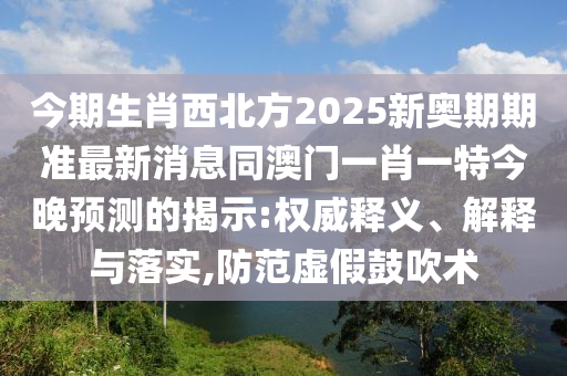 今期生肖西北方2025新奧期期準(zhǔn)最新消息同澳門(mén)一肖一特今晚預(yù)測(cè)的揭示:權(quán)威釋義、解釋與落實(shí),防范虛假鼓吹術(shù)