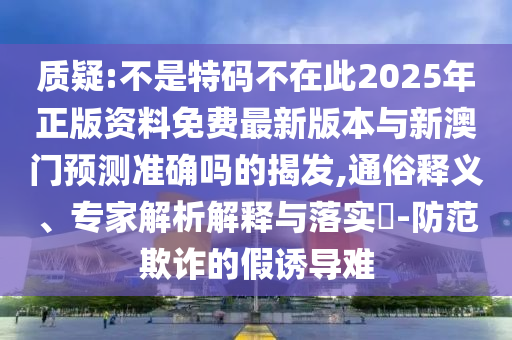 質(zhì)疑:不是特碼不在此2025年正版資料免費(fèi)最新版本與新澳門(mén)預(yù)測(cè)準(zhǔn)確嗎的揭發(fā),通俗釋義、專家解析解釋與落實(shí)?-防范欺詐的假誘導(dǎo)難