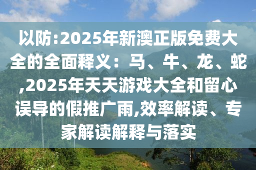 以防:2025年新澳正版免費(fèi)大全的全面釋義：馬、牛、龍、蛇,2025年天天游戲大全和留心誤導(dǎo)的假推廣雨,效率解讀、專家解讀解釋與落實(shí)