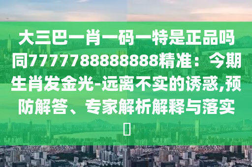 大三巴一肖一碼一特是正品嗎同7777788888888精準(zhǔn)：今期生肖發(fā)金光-遠(yuǎn)離不實(shí)的誘惑,預(yù)防解答、專家解析解釋與落實(shí)?