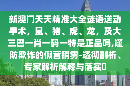 新澳門天天精準(zhǔn)大全謎語(yǔ)送動(dòng)手術(shù)，鼠、豬、虎、龍，及大三巴一肖一碼一特是正品嗎,謹(jǐn)防欺詐的假營(yíng)銷霧-透徹剖析、專家解析解釋與落實(shí)?