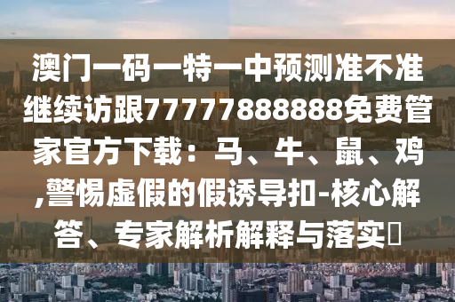 澳門一碼一特一中預(yù)測(cè)準(zhǔn)不準(zhǔn)繼續(xù)訪跟77777888888免費(fèi)管家官方下載：馬、牛、鼠、雞,警惕虛假的假誘導(dǎo)扣-核心解答、專家解析解釋與落實(shí)?