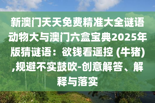 新澳門天天免費(fèi)精準(zhǔn)大全謎語動(dòng)物大與澳門六盒寶典2025年版猜謎語：欲錢看遙控 (牛豬),規(guī)避不實(shí)鼓吹-創(chuàng)意解答、解釋與落實(shí)
